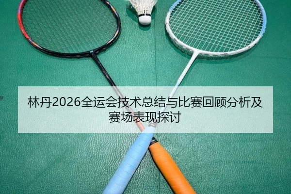 林丹2026全运会技术总结与比赛回顾分析及赛场表现探讨